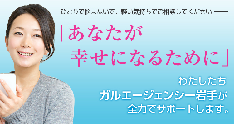 ひとりで悩まないで、軽い気持ちでご相談してください 「あなたが幸せになるために」 わたしたちガルエージェンシー岩手が全力でサポートします。