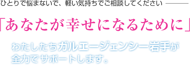 ひとりで悩まないで、軽い気持ちでご相談してください 「あなたが幸せになるために」 わたしたちガルエージェンシー岩手が全力でサポートします。